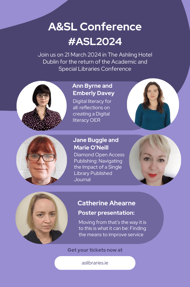 A&SL Conference #ASL2024 Join us on 21 March 2024 in the Ashling Hotel Dublin for the return of the academic and special libraries conference. Ann Byrne and Emberly Davey: 'Digital literacy for all: reflections on creating a Digital literacy OER' Jane Buggle and Marie O’Neill: ‘Diamond Open Access Publishing: Navigating the Impact of a Single Library Published Journal’ Catherine Ahearne: ‘Moving from that’s the way it is to this is what it can be: Finding the means to improve service. Get your tickets now at aslibraries.ie